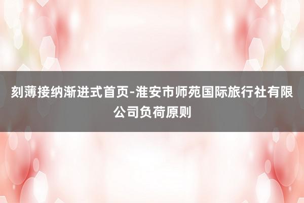 刻薄接纳渐进式首页-淮安市师苑国际旅行社有限公司负荷原则