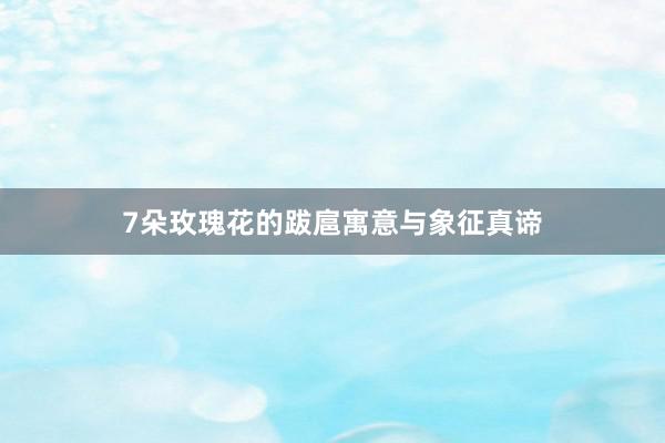 7朵玫瑰花的跋扈寓意与象征真谛