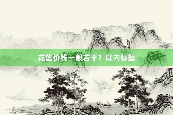 花篮价钱一般若干？以内标题